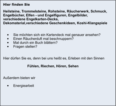Hier finden Sie Heilsteine, Trommelsteine, Rohsteine, Räucherwerk, Schmuck,  Engelbücher, Elfen - und Engelfiguren, Engelbilder,  verschiedene Engelkarten-Decks, Dekomaterial,verschiedene Geschenkideen, Koshi-Klangspiele   •	Sie möchten sich ein Kartendeck mal genauer ansehen? •	Einen Räucherduft mal beschnuppern? •	Mal durch ein Buch blättern? •	Fragen stellen?   Hier dürfen Sie es, denn bei uns heißt es, Erleben mit den Sinnen                           Fühlen, Riechen, Hören, Sehen   Außerdem bieten wir  •	Energiearbeit